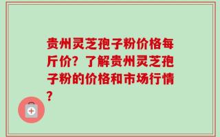 贵州灵芝孢子粉价格每斤价？了解贵州灵芝孢子粉的价格和市场行情？