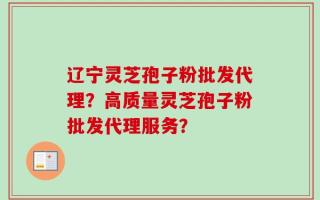 辽宁灵芝孢子粉批发代理？高质量灵芝孢子粉批发代理服务？