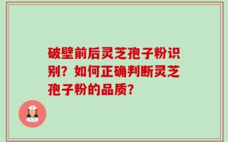 破壁前后灵芝孢子粉识别？如何正确判断灵芝孢子粉的品质？