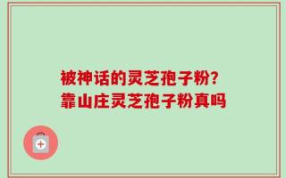 被神话的灵芝孢子粉？靠山庄灵芝孢子粉真吗