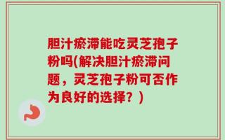 胆汁瘀滞能吃灵芝孢子粉吗(解决胆汁瘀滞问题，灵芝孢子粉可否作为良好的选择？)