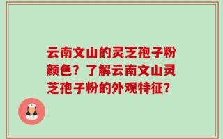 云南文山的灵芝孢子粉颜色？了解云南文山灵芝孢子粉的外观特征？