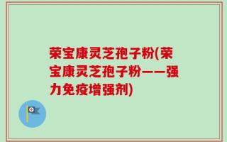 荣宝康灵芝孢子粉(荣宝康灵芝孢子粉——强力免疫增强剂)