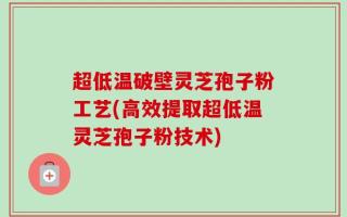 超低温破壁灵芝孢子粉工艺(高效提取超低温灵芝孢子粉技术)