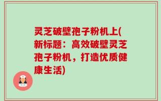 灵芝破壁孢子粉机上(新标题：高效破壁灵芝孢子粉机，打造优质健康生活)