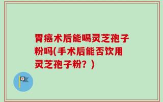 胃癌术后能喝灵芝孢子粉吗(手术后能否饮用灵芝孢子粉？)