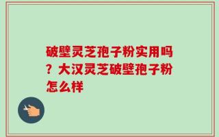 破壁灵芝孢子粉实用吗？大汉灵芝破壁孢子粉怎么样