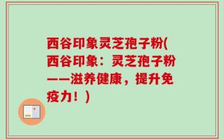 西谷印象灵芝孢子粉(西谷印象：灵芝孢子粉——滋养健康，提升免疫力！)