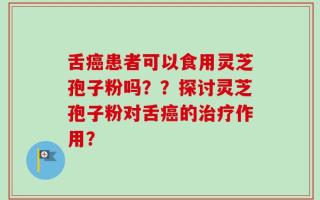 舌癌患者可以食用灵芝孢子粉吗？？探讨灵芝孢子粉对舌癌的治疗作用？