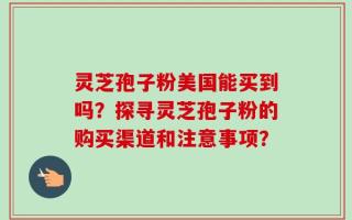 灵芝孢子粉美国能买到吗？探寻灵芝孢子粉的购买渠道和注意事项？