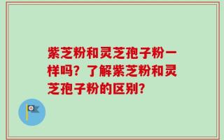 紫芝粉和灵芝孢子粉一样吗？了解紫芝粉和灵芝孢子粉的区别？