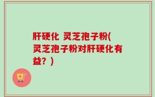 肝硬化 灵芝孢子粉(灵芝孢子粉对肝硬化有益？)
