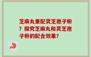 芝麻丸里配灵芝孢子粉？探究芝麻丸和灵芝孢子粉的配合效果？