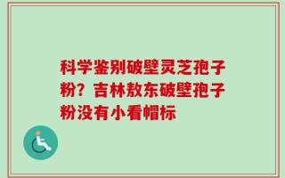 科学鉴别破壁灵芝孢子粉？吉林敖东破壁孢子粉没有小看帽标