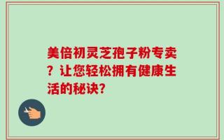 美倍初灵芝孢子粉专卖？让您轻松拥有健康生活的秘诀？