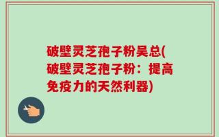破壁灵芝孢子粉吴总(破壁灵芝孢子粉：提高免疫力的天然利器)