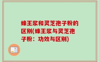 蜂王浆和灵芝孢子粉的区别(蜂王浆与灵芝孢子粉：功效与区别)