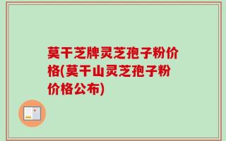 莫干芝牌灵芝孢子粉价格(莫干山灵芝孢子粉价格公布)