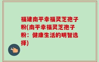 福建南平幸福灵芝孢子粉(南平幸福灵芝孢子粉：健康生活的明智选择)