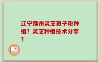 辽宁锦州灵芝孢子粉种植？灵芝种植技术分享？