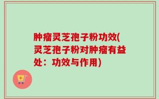 肿瘤灵芝孢子粉功效(灵芝孢子粉对肿瘤有益处：功效与作用)