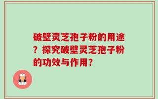 破壁灵芝孢子粉的用途？探究破壁灵芝孢子粉的功效与作用？
