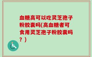 血糖高可以吃灵芝孢子粉胶囊吗(高血糖者可食用灵芝孢子粉胶囊吗？)
