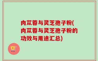 肉苁蓉与灵芝孢子粉(肉苁蓉与灵芝孢子粉的功效与用途汇总)