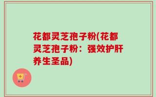 花都灵芝孢子粉(花都灵芝孢子粉：强效护肝养生圣品)