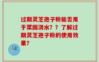 过期灵芝孢子粉能否用于菜园浇水？？了解过期灵芝孢子粉的使用效果？