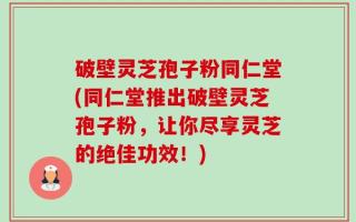 破壁灵芝孢子粉同仁堂(同仁堂推出破壁灵芝孢子粉，让你尽享灵芝的绝佳功效！)