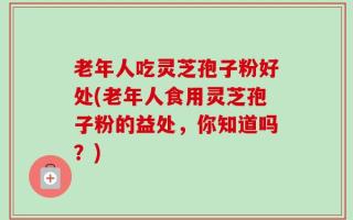 老年人吃灵芝孢子粉好处(老年人食用灵芝孢子粉的益处，你知道吗？)