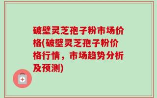 破壁灵芝孢子粉市场价格(破壁灵芝孢子粉价格行情，市场趋势分析及预测)