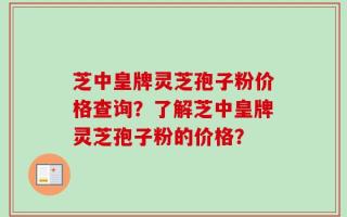 芝中皇牌灵芝孢子粉价格查询？了解芝中皇牌灵芝孢子粉的价格？