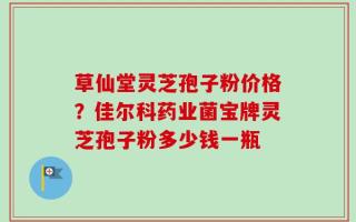 草仙堂灵芝孢子粉价格？佳尔科药业菌宝牌灵芝孢子粉多少钱一瓶