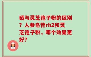 硒与灵芝孢子粉的区别？人参皂苷rh2和灵芝孢子粉，哪个效果更好？