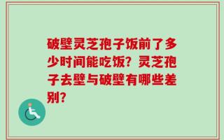 破壁灵芝孢子饭前了多少时间能吃饭？灵芝孢子去壁与破壁有哪些差别？
