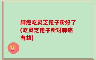 肺癌吃灵芝孢子粉好了(吃灵芝孢子粉对肺癌有益)