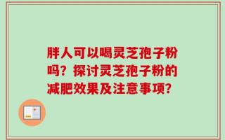 胖人可以喝灵芝孢子粉吗？探讨灵芝孢子粉的减肥效果及注意事项？