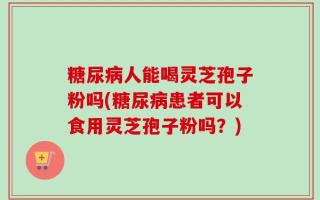 糖尿病人能喝灵芝孢子粉吗(糖尿病患者可以食用灵芝孢子粉吗？)