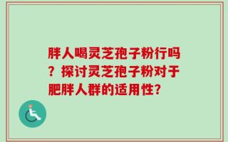 胖人喝灵芝孢子粉行吗？探讨灵芝孢子粉对于肥胖人群的适用性？
