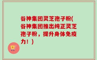 谷神集团灵芝孢子粉(谷神集团推出纯正灵芝孢子粉，提升身体免疫力！)