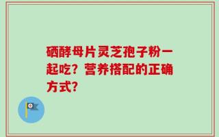 硒酵母片灵芝孢子粉一起吃？营养搭配的正确方式？
