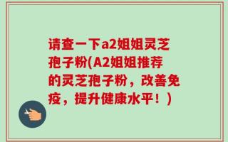 请查一下a2姐姐灵芝孢子粉(A2姐姐推荐的灵芝孢子粉，改善免疫，提升健康水平！)