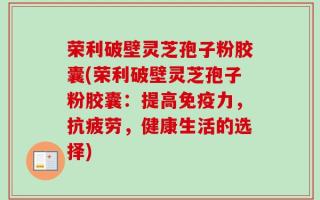 荣利破壁灵芝孢子粉胶囊(荣利破壁灵芝孢子粉胶囊：提高免疫力，抗疲劳，健康生活的选择)