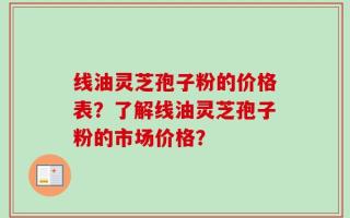 线油灵芝孢子粉的价格表？了解线油灵芝孢子粉的市场价格？