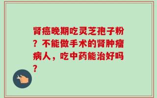 肾癌晚期吃灵芝孢子粉？不能做手术的肾肿瘤病人，吃中药能治好吗？