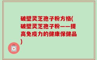 破壁灵芝孢子粉方格(破壁灵芝孢子粉——提高免疫力的健康保健品)