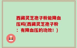 西藏灵芝孢子粉能降血压吗(西藏灵芝孢子粉：有降血压的功效！)