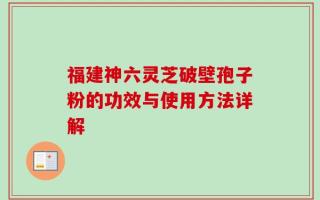 福建神六灵芝破壁孢子粉的功效与使用方法详解